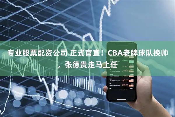 专业股票配资公司 正式官宣！CBA老牌球队换帅，张德贵走马上任