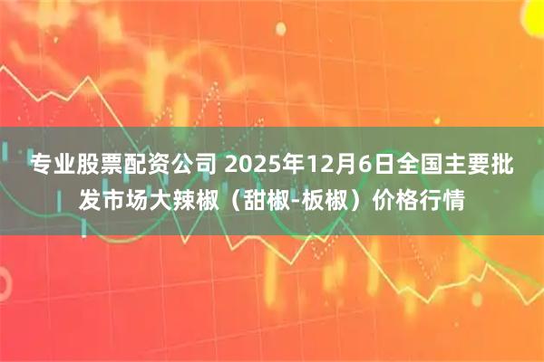 专业股票配资公司 2025年12月6日全国主要批发市场大辣椒（甜椒-板椒）价格行情
