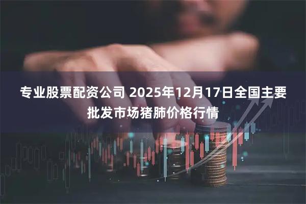 专业股票配资公司 2025年12月17日全国主要批发市场猪肺价格行情
