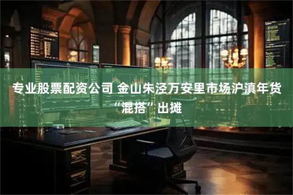 专业股票配资公司 金山朱泾万安里市场沪滇年货“混搭”出摊