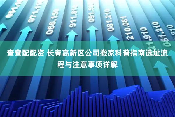查查配配资 长春高新区公司搬家科普指南选址流程与注意事项详解