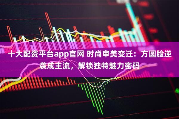 十大配资平台app官网 时尚审美变迁:方圆脸逆袭成主流,解锁独特魅力密码