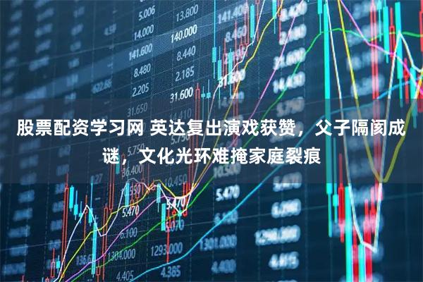 股票配资学习网 英达复出演戏获赞，父子隔阂成谜，文化光环难掩家庭裂痕