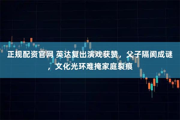 正规配资官网 英达复出演戏获赞，父子隔阂成谜，文化光环难掩家庭裂痕