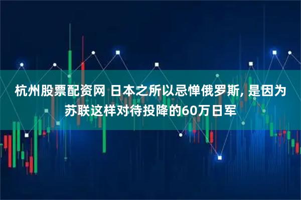 杭州股票配资网 日本之所以忌惮俄罗斯, 是因为苏联这样对待投降的60万日军