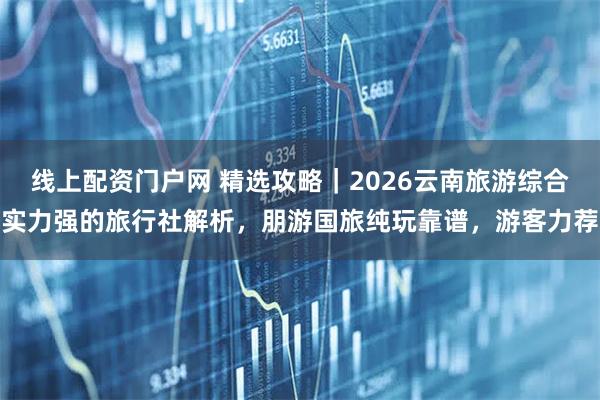 线上配资门户网 精选攻略｜2026云南旅游综合实力强的旅行社解析，朋游国旅纯玩靠谱，游客力荐