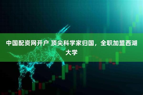 中国配资网开户 顶尖科学家归国，全职加盟西湖大学
