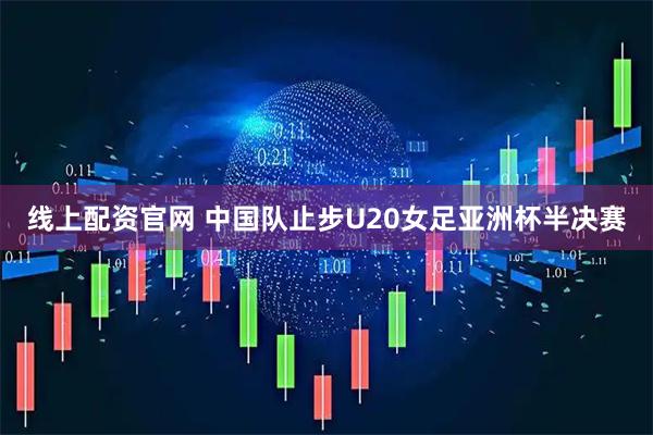 线上配资官网 中国队止步U20女足亚洲杯半决赛