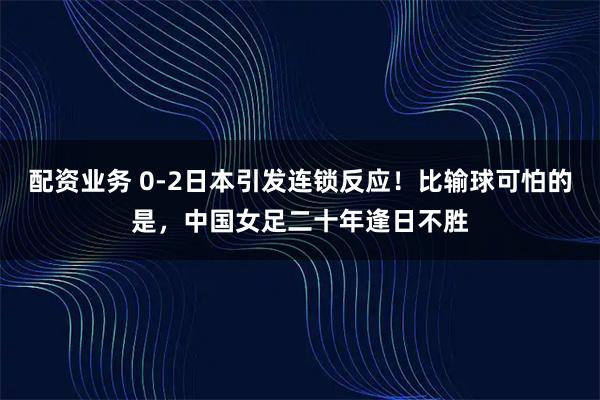 配资业务 0-2日本引发连锁反应！比输球可怕的是，中国女足二十年逢日不胜