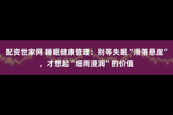 配资世家网 睡眠健康管理：别等失眠“滑落悬崖”，才想起“细雨浸润”的价值