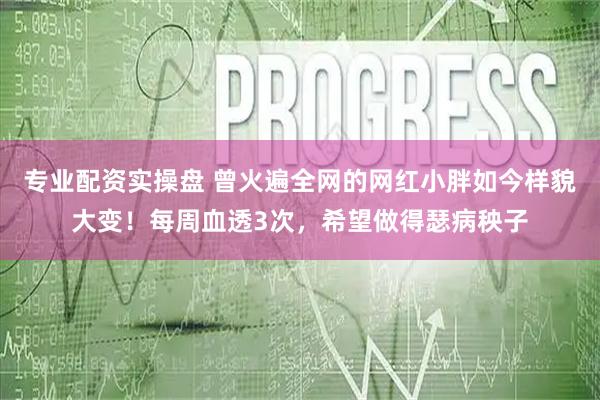 专业配资实操盘 曾火遍全网的网红小胖如今样貌大变！每周血透3次，希望做得瑟病秧子