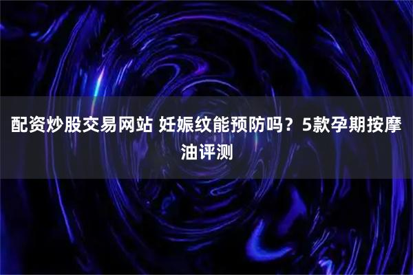 配资炒股交易网站 妊娠纹能预防吗？5款孕期按摩油评测