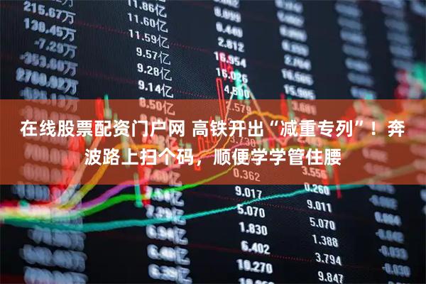 在线股票配资门户网 高铁开出“减重专列”!奔波路上扫个码,顺便学学管住腰