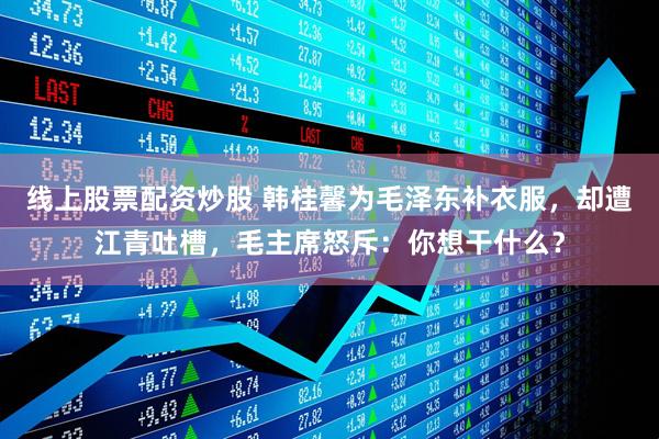 线上股票配资炒股 韩桂馨为毛泽东补衣服，却遭江青吐槽，毛主席怒斥：你想干什么？