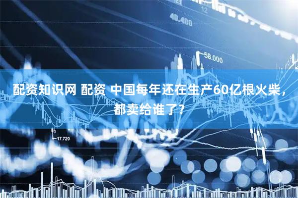 配资知识网 配资 中国每年还在生产60亿根火柴，都卖给谁了？