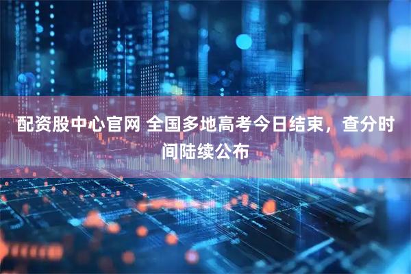 配资股中心官网 全国多地高考今日结束，查分时间陆续公布
