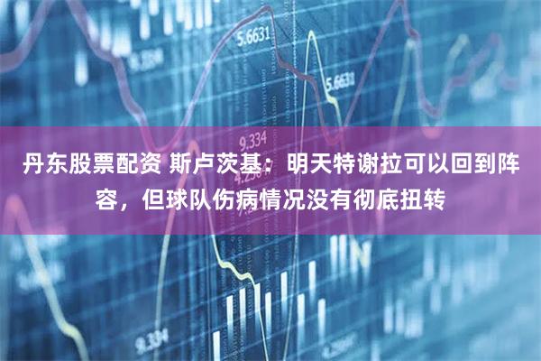 丹东股票配资 斯卢茨基：明天特谢拉可以回到阵容，但球队伤病情况没有彻底扭转