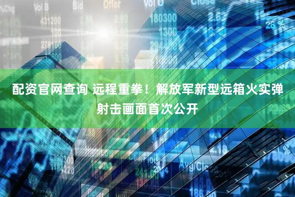 配资官网查询 远程重拳！解放军新型远箱火实弹射击画面首次公开